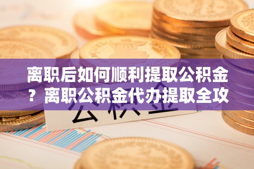 南康离职后如何顺利提取公积金？离职公积金代办提取全攻略
