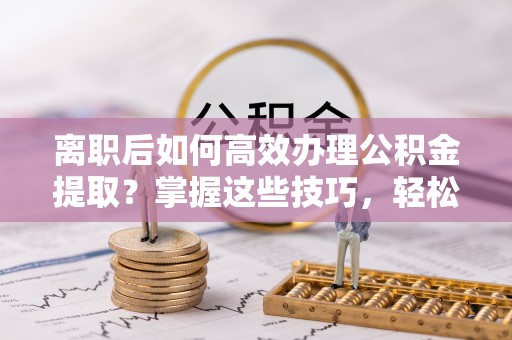南康离职后如何高效办理公积金提取？掌握这些技巧，轻松搞定！