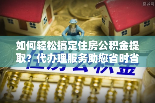 南康如何轻松搞定住房公积金提取？代办理服务助您省时省力