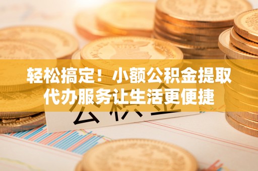 南康轻松搞定！小额公积金提取代办服务让生活更便捷
