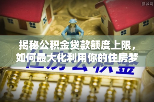 南康揭秘公积金贷款额度上限，如何最大化利用你的住房梦想资金？