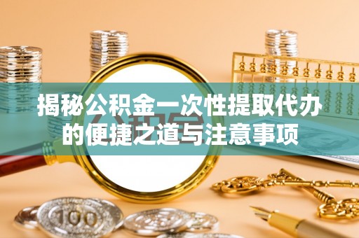 南康揭秘公积金一次性提取代办的便捷之道与注意事项