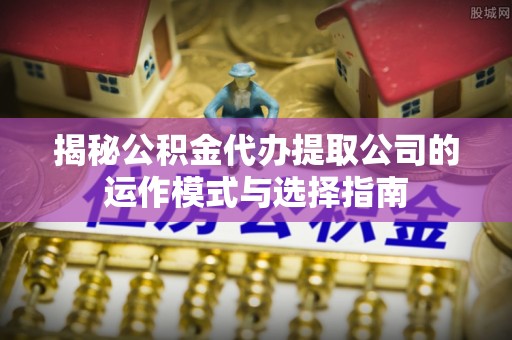 南康揭秘公积金代办提取公司的运作模式与选择指南