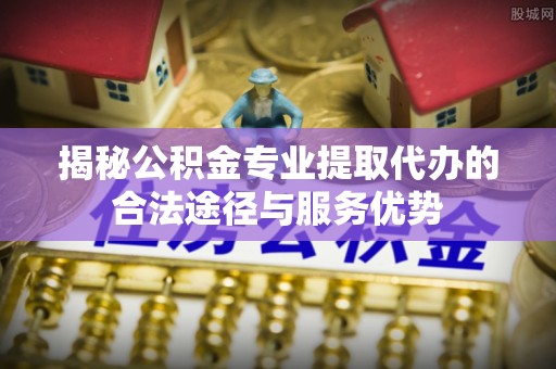 南康揭秘公积金专业提取代办的合法途径与服务优势