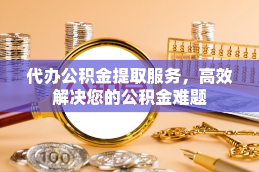南康代办公积金提取服务，高效解决您的公积金难题