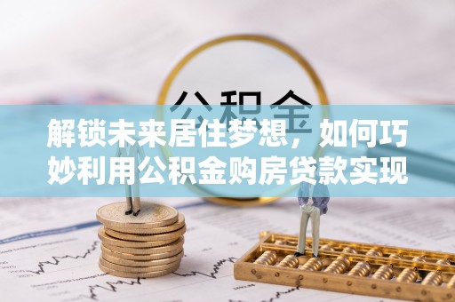 南康解锁未来居住梦想，如何巧妙利用公积金购房贷款实现房产投资