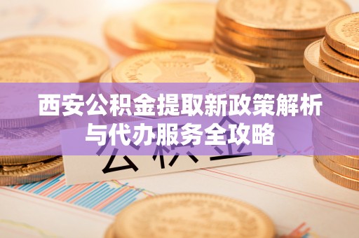 南康西安公积金提取新政策解析与代办服务全攻略