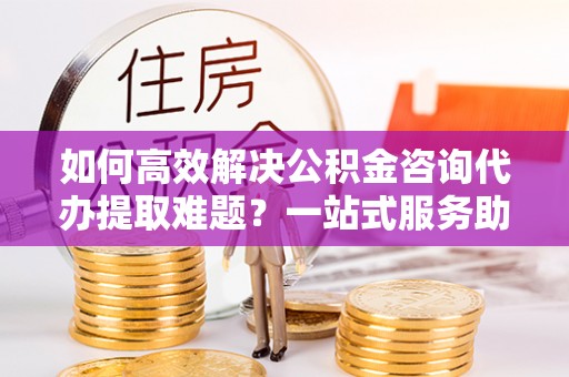 南康如何高效解决公积金咨询代办提取难题？一站式服务助您轻松搞定