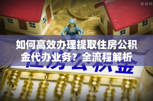 南康如何高效办理提取住房公积金代办业务？全流程解析