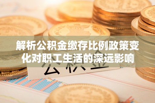 南康解析公积金缴存比例政策变化对职工生活的深远影响