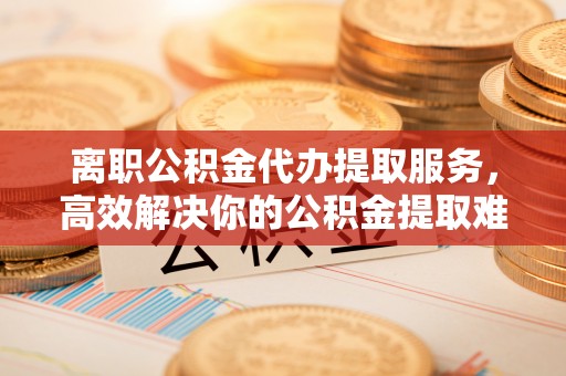 南康离职公积金代办提取服务，高效解决你的公积金提取难题