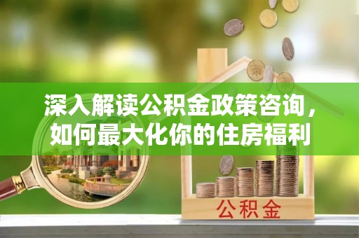 南康深入解读公积金政策咨询，如何最大化你的住房福利