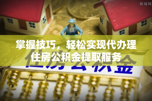南康掌握技巧，轻松实现代办理住房公积金提取服务