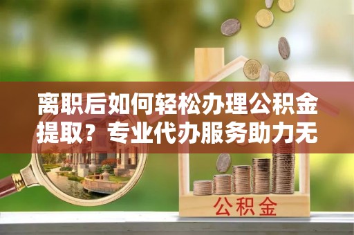 南康离职后如何轻松办理公积金提取？专业代办服务助力无忧