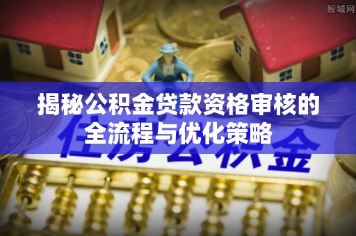 南康揭秘公积金贷款资格审核的全流程与优化策略