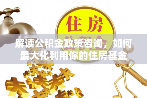 南康解读公积金政策咨询，如何最大化利用你的住房基金