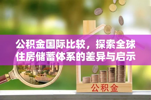 南康公积金国际比较，探索全球住房储蓄体系的差异与启示