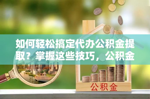 南康如何轻松搞定代办公积金提取？掌握这些技巧，公积金到手不是梦！