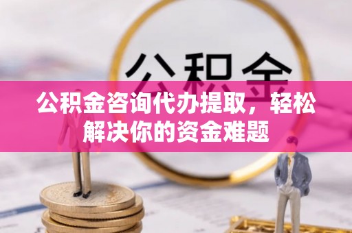 南康公积金咨询代办提取，轻松解决你的资金难题