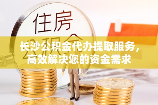 南康长沙公积金代办提取服务，高效解决您的资金需求