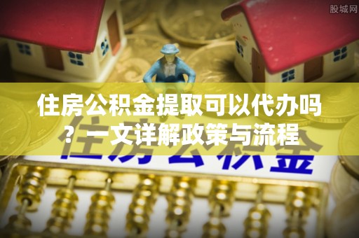 南康住房公积金提取可以代办吗？一文详解政策与流程