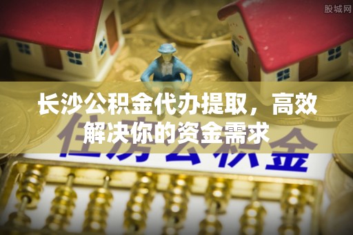 南康长沙公积金代办提取，高效解决你的资金需求