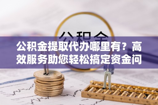 南康公积金提取代办哪里有？高效服务助您轻松搞定资金问题