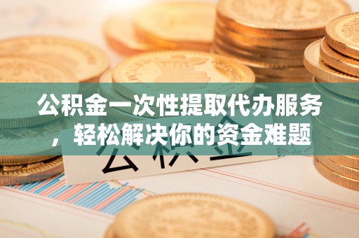 南康公积金一次性提取代办服务，轻松解决你的资金难题