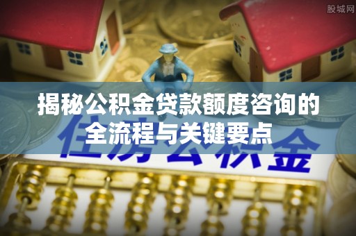南康揭秘公积金贷款额度咨询的全流程与关键要点