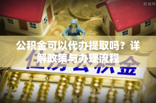 南康公积金可以代办提取吗？详解政策与办理流程