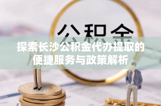 南康探索长沙公积金代办提取的便捷服务与政策解析