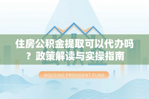 南康住房公积金提取可以代办吗？政策解读与实操指南