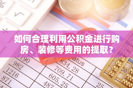 南康如何合理利用公积金进行购房、装修等费用的提取？