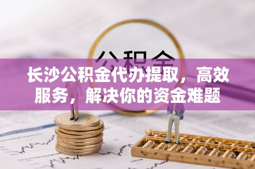 南康长沙公积金代办提取，高效服务，解决你的资金难题