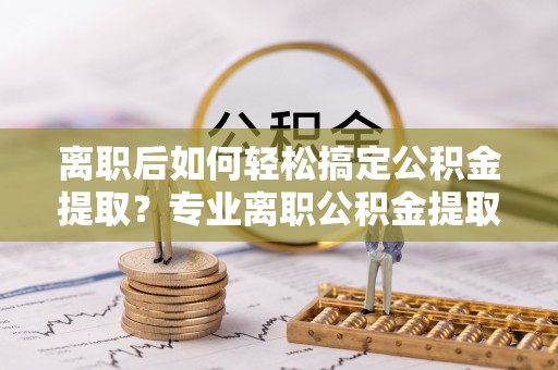 南康离职后如何轻松搞定公积金提取？专业离职公积金提取代办服务来帮你