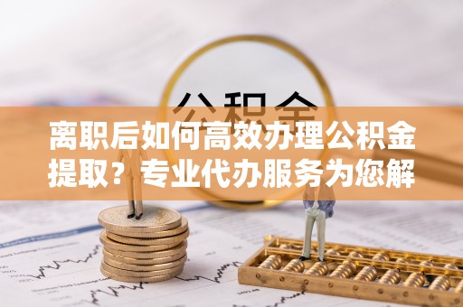 南康离职后如何高效办理公积金提取？专业代办服务为您解忧