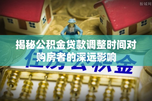 南康揭秘公积金贷款调整时间对购房者的深远影响