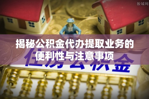 南康揭秘公积金代办提取业务的便利性与注意事项