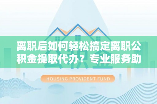 南康离职后如何轻松搞定离职公积金提取代办？专业服务助你一臂之力