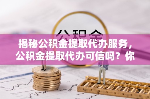 南康揭秘公积金提取代办服务，公积金提取代办可信吗？你需要知道的真相