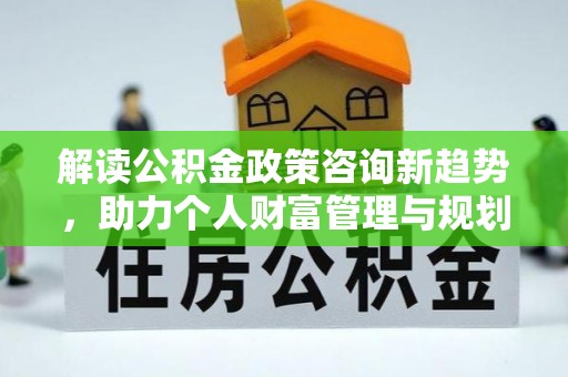 南康解读公积金政策咨询新趋势，助力个人财富管理与规划